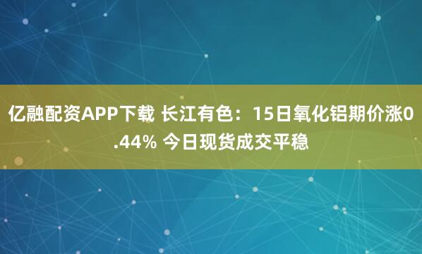 亿融配资APP下载 长江有色:15日氧化铝期价涨0.44% 今日现货成交平稳