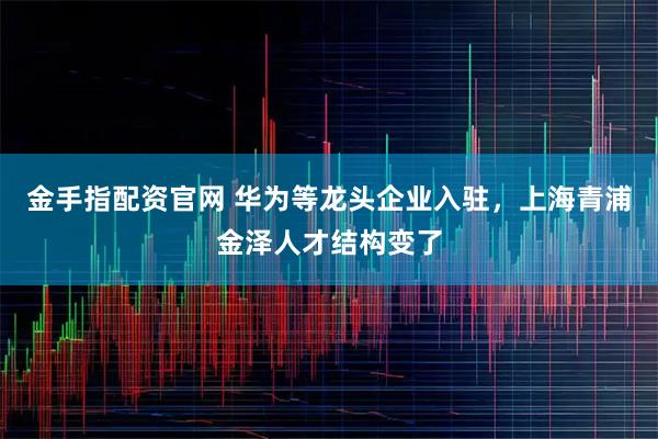 金手指配资官网 华为等龙头企业入驻，上海青浦金泽人才结构变了