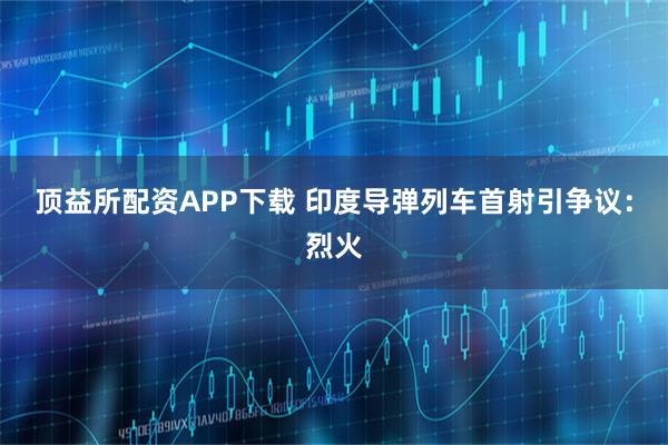 顶益所配资APP下载 印度导弹列车首射引争议：烈火