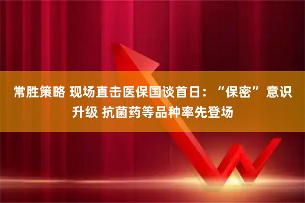 常胜策略 现场直击医保国谈首日:“保密” 意识升级 抗菌药等品种率先登场