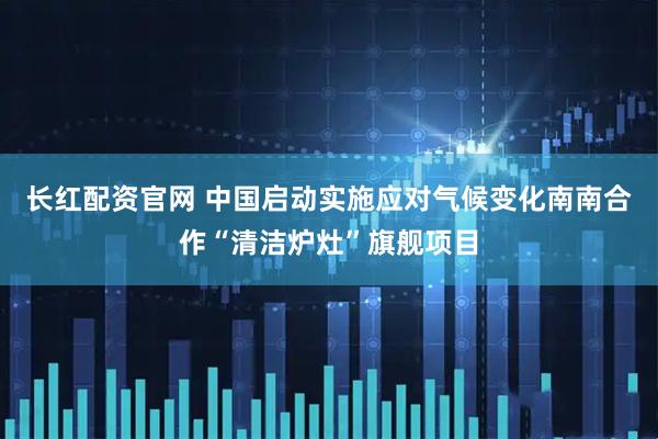 长红配资官网 中国启动实施应对气候变化南南合作“清洁炉灶”旗舰项目