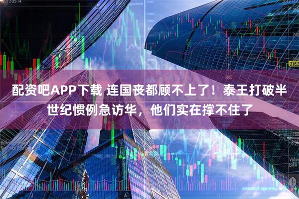 配资吧APP下载 连国丧都顾不上了！泰王打破半世纪惯例急访华，他们实在撑不住了