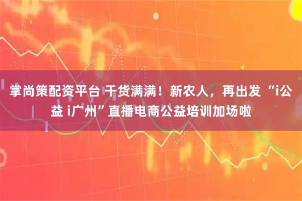 掌尚策配资平台 干货满满！新农人，再出发 “i公益 i广州”直播电商公益培训加场啦
