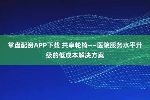 掌盘配资APP下载 共享轮椅——医院服务水平升级的低成本解决方案