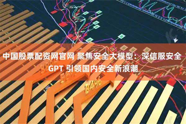 中国股票配资网官网 聚焦安全大模型：深信服安全 GPT 引领国内安全新浪潮