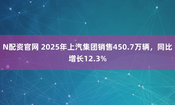 N配资官网 2025年上汽集团销售450.7万辆，同比增长12.3%