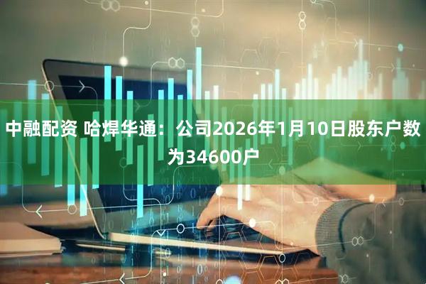 中融配资 哈焊华通：公司2026年1月10日股东户数为34600户