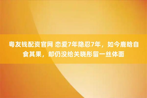 粤友钱配资官网 恋爱7年隐忍7年，如今鹿晗自食其果，却仍没给关晓彤留一丝体面