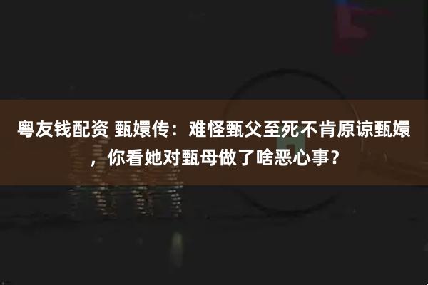 粤友钱配资 甄嬛传：难怪甄父至死不肯原谅甄嬛，你看她对甄母做了啥恶心事？