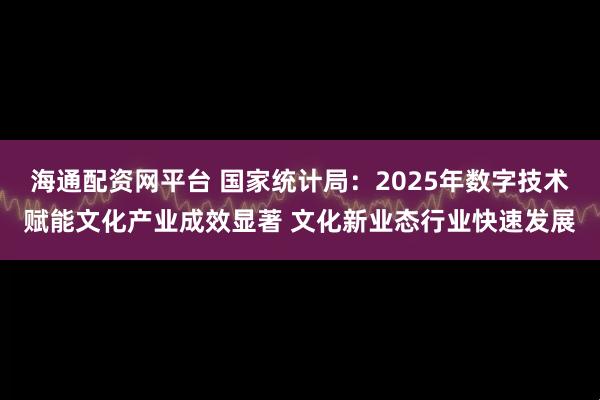海通配资网平台 国家统计局：2025年数字技术赋能文化产业成效显著 文化新业态行业快速发展