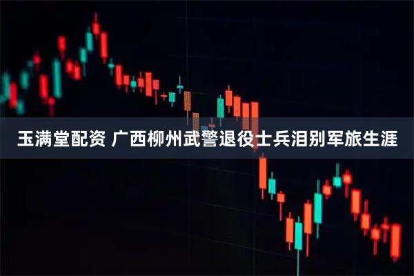 玉满堂配资 广西柳州武警退役士兵泪别军旅生涯