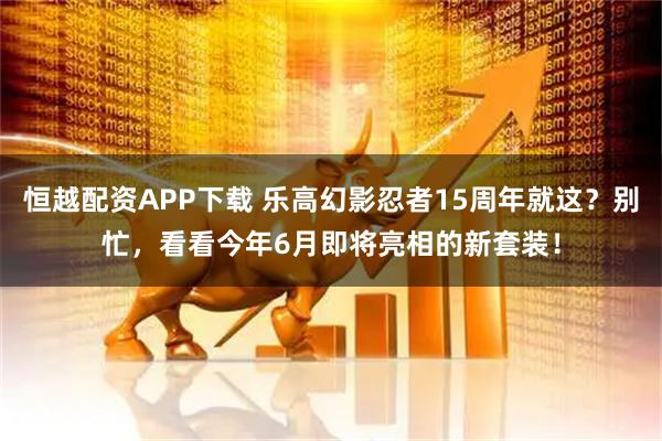 恒越配资APP下载 乐高幻影忍者15周年就这?别忙,看看今年6月即将亮相的新套装!