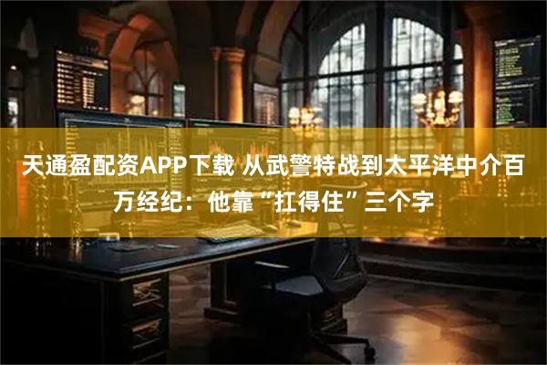天通盈配资APP下载 从武警特战到太平洋中介百万经纪：他靠“扛得住”三个字