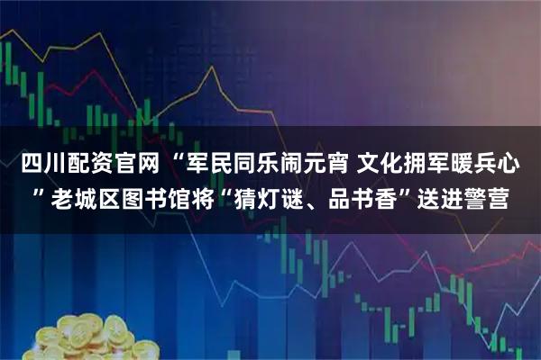 四川配资官网 “军民同乐闹元宵 文化拥军暖兵心”老城区图书馆将“猜灯谜、品书香”送进警营