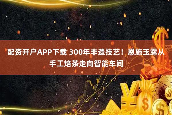 配资开户APP下载 300年非遗技艺！恩施玉露从手工焙茶走向智能车间