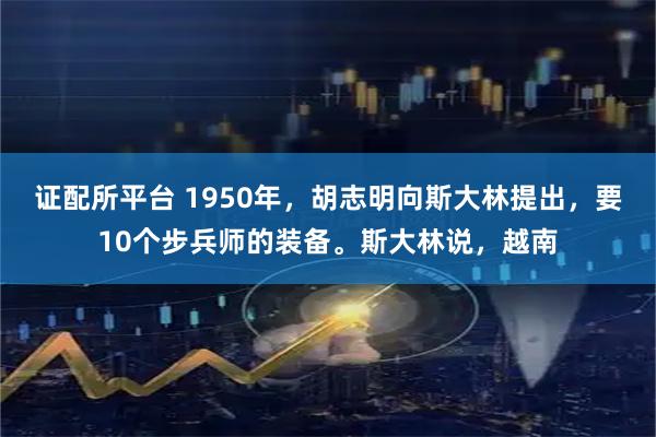 证配所平台 1950年，胡志明向斯大林提出，要10个步兵师的装备。斯大林说，越南