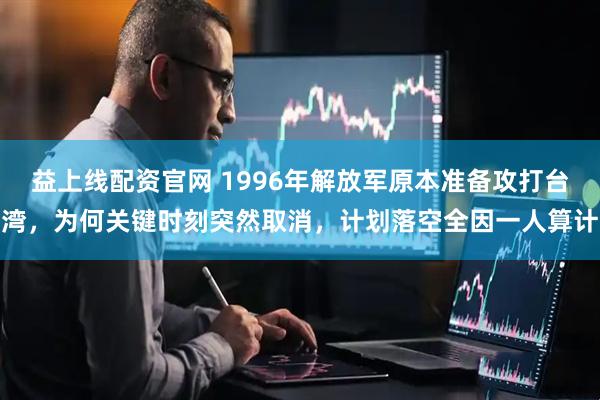 益上线配资官网 1996年解放军原本准备攻打台湾，为何关键时刻突然取消，计划落空全因一人算计
